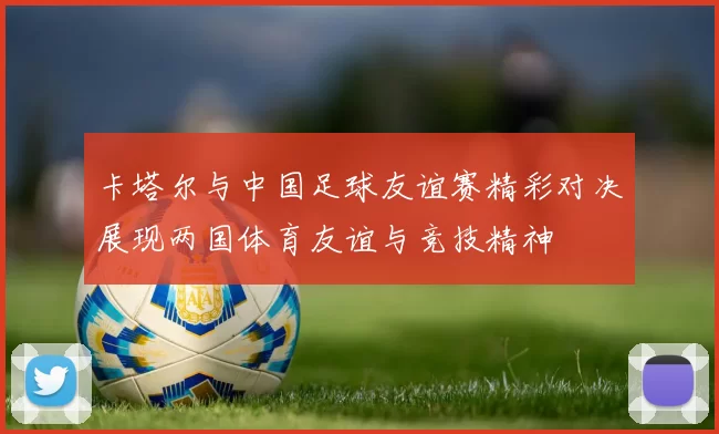 卡塔尔与中国足球友谊赛精彩对决展现两国体育友谊与竞技精神