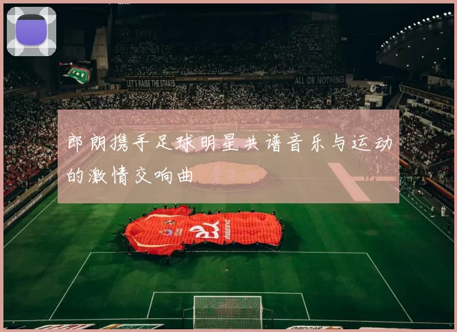 郎朗携手足球明星共谱音乐与运动的激情交响曲