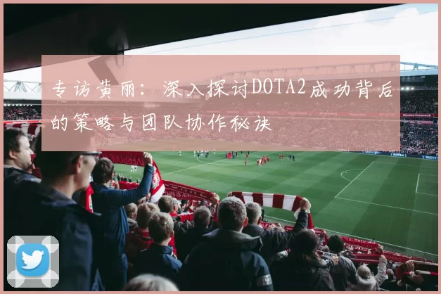 专访黄丽：深入探讨DOTA2成功背后的策略与团队协作秘诀