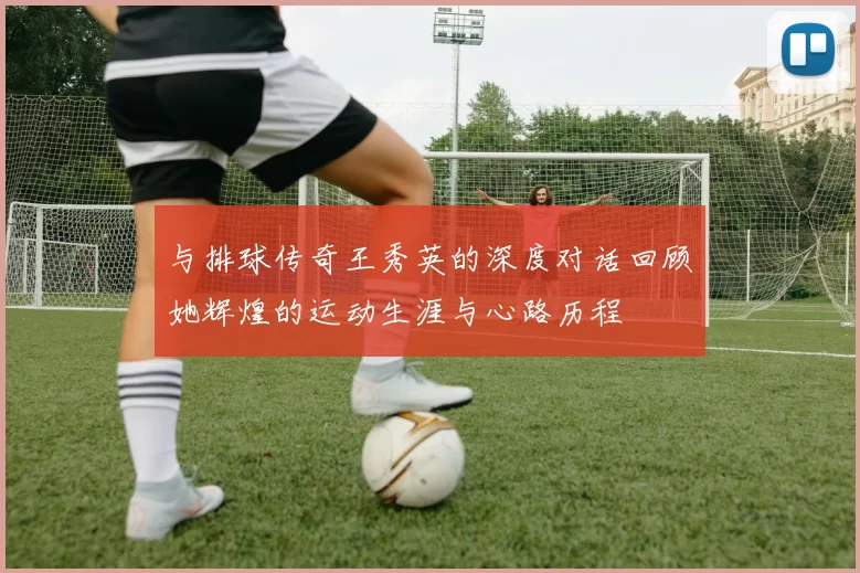 与排球传奇王秀英的深度对话回顾她辉煌的运动生涯与心路历程