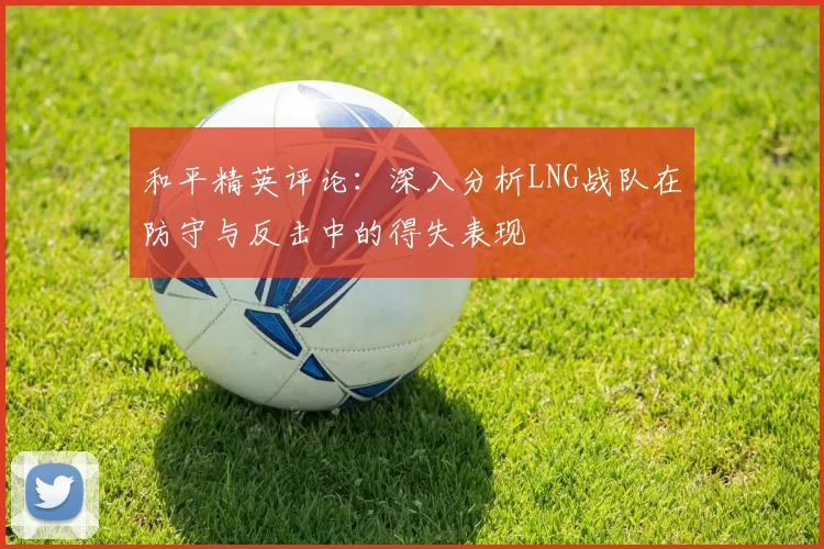 和平精英评论：深入分析LNG战队在防守与反击中的得失表现
