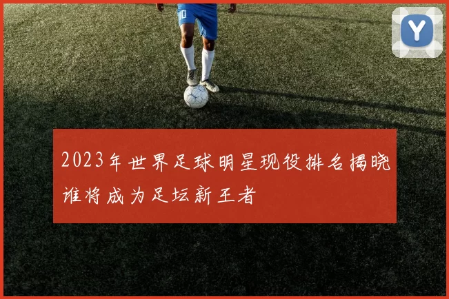 2023年世界足球明星现役排名揭晓谁将成为足坛新王者
