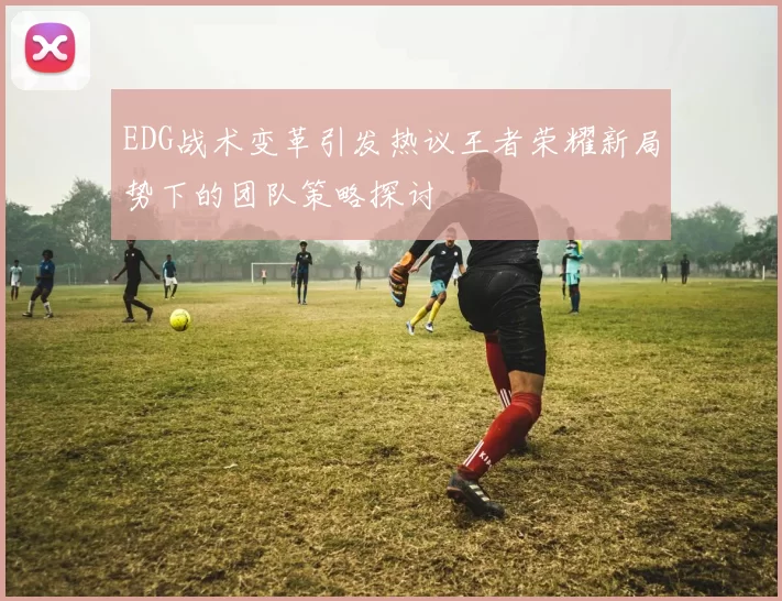 EDG战术变革引发热议王者荣耀新局势下的团队策略探讨