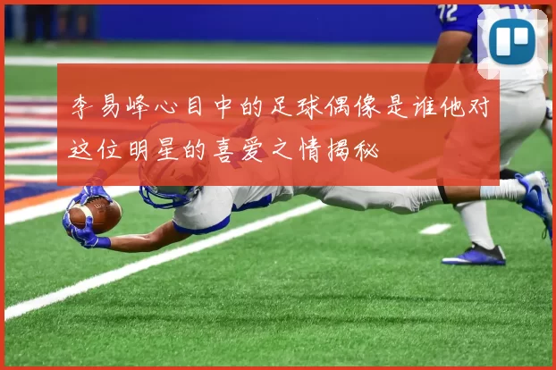 李易峰心目中的足球偶像是谁他对这位明星的喜爱之情揭秘
