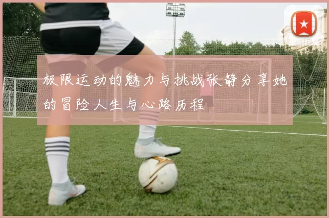 极限运动的魅力与挑战张静分享她的冒险人生与心路历程