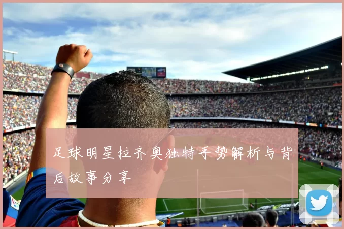 足球明星拉齐奥独特手势解析与背后故事分享