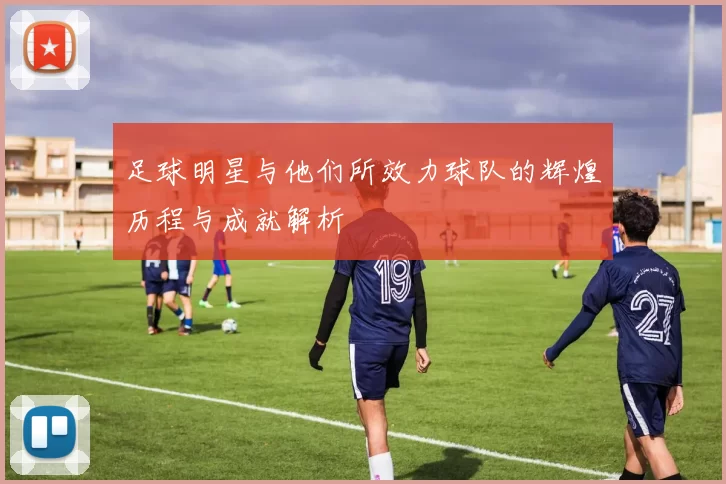 足球明星与他们所效力球队的辉煌历程与成就解析