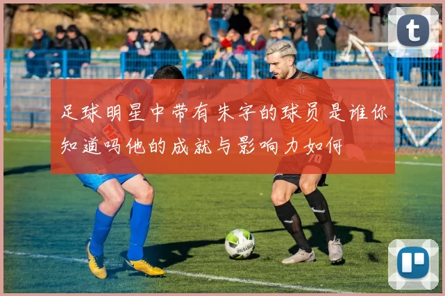 足球明星中带有朱字的球员是谁你知道吗他的成就与影响力如何