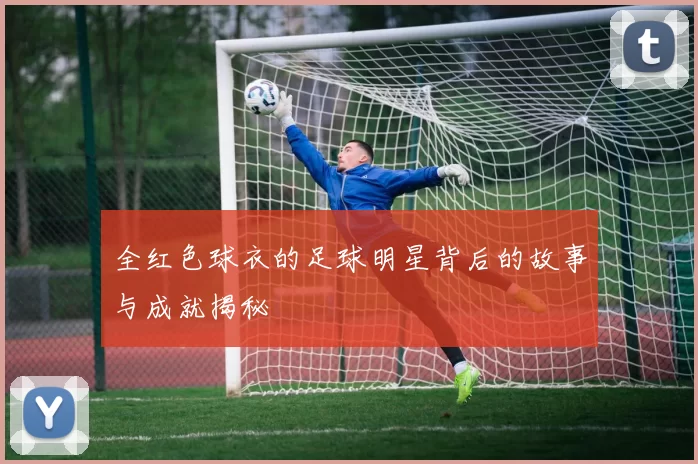 全红色球衣的足球明星背后的故事与成就揭秘