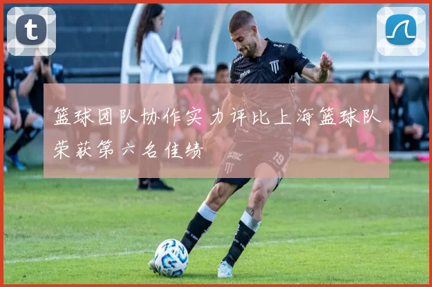 篮球团队协作实力评比上海篮球队荣获第六名佳绩