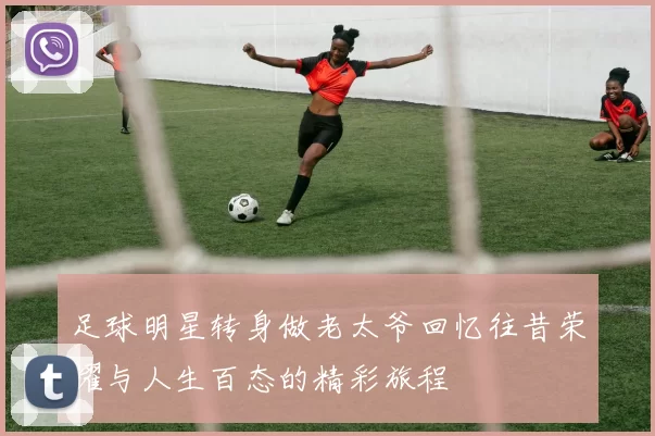 足球明星转身做老太爷回忆往昔荣耀与人生百态的精彩旅程