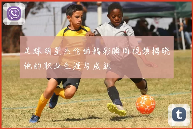 足球明星杰伦的精彩瞬间视频揭晓他的职业生涯与成就
