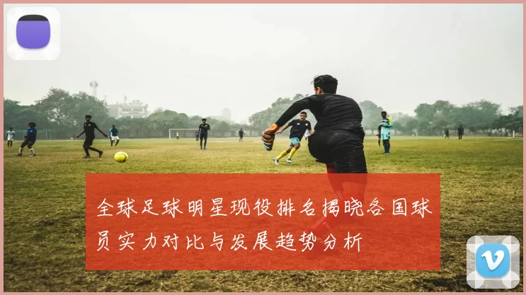 全球足球明星现役排名揭晓各国球员实力对比与发展趋势分析