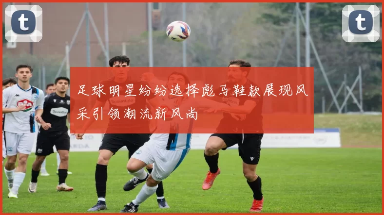 足球明星纷纷选择彪马鞋款展现风采引领潮流新风尚