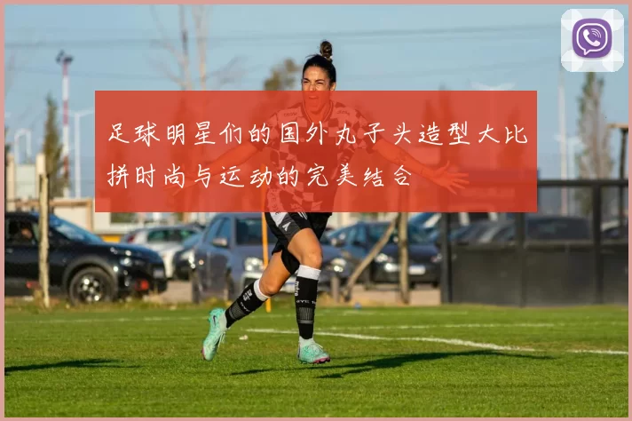 足球明星们的国外丸子头造型大比拼时尚与运动的完美结合