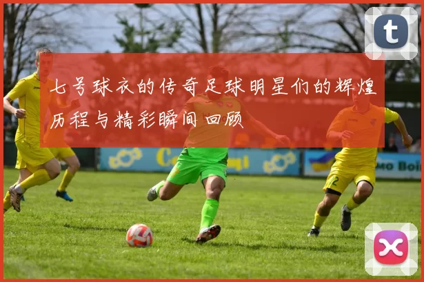 七号球衣的传奇足球明星们的辉煌历程与精彩瞬间回顾