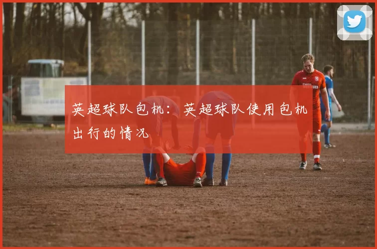 英超球队包机：英超球队使用包机出行的情况