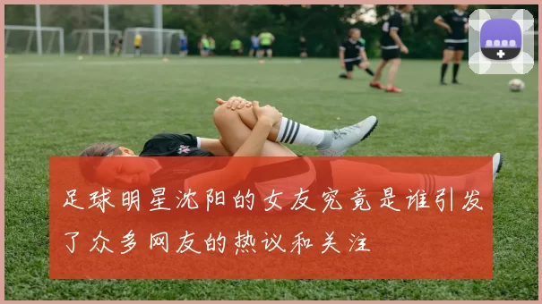 足球明星沈阳的女友究竟是谁引发了众多网友的热议和关注