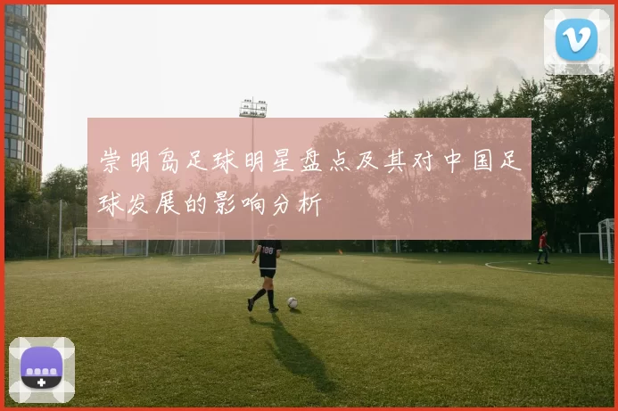 崇明岛足球明星盘点及其对中国足球发展的影响分析