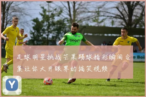 足球明星挑战芒果踢球精彩瞬间合集让你大开眼界的搞笑视频