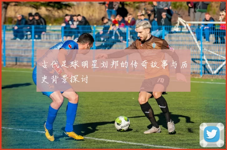 古代足球明星刘邦的传奇故事与历史背景探讨
