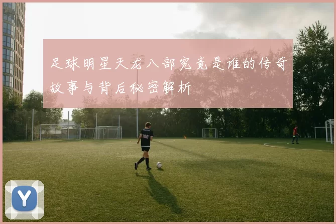 足球明星天龙八部究竟是谁的传奇故事与背后秘密解析