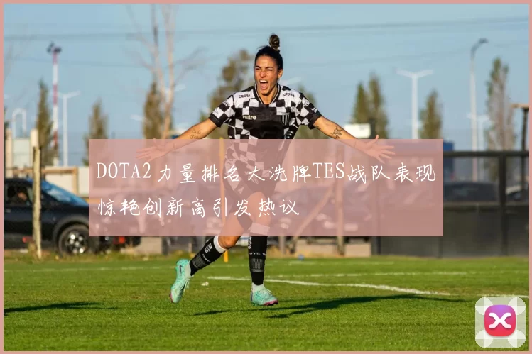 DOTA2力量排名大洗牌TES战队表现惊艳创新高引发热议