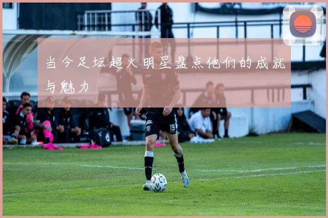 当今足坛超火明星盘点他们的成就与魅力