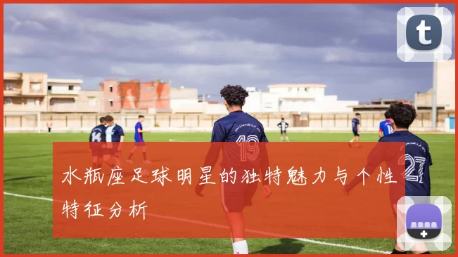 水瓶座足球明星的独特魅力与个性特征分析