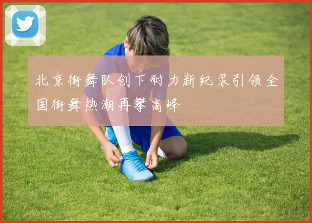 北京街舞队创下耐力新纪录引领全国街舞热潮再攀高峰