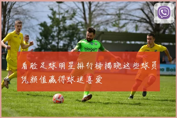 看脸足球明星排行榜揭晓这些球员凭颜值赢得球迷喜爱