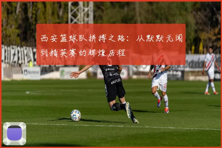 西安篮球队拼搏之路：从默默无闻到精英赛的辉煌历程