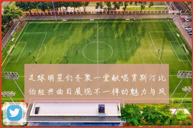 足球明星们齐聚一堂献唱贾斯汀比伯经典曲目展现不一样的魅力与风采