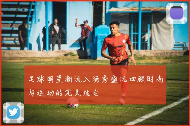 足球明星潮流入场秀盛况回顾时尚与运动的完美结合