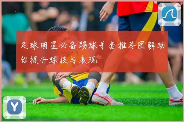 足球明星必备踢球手套推荐图解助你提升球技与表现