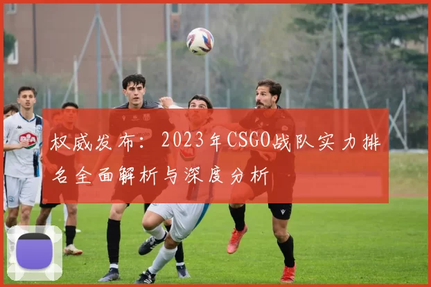 权威发布：2023年CSGO战队实力排名全面解析与深度分析