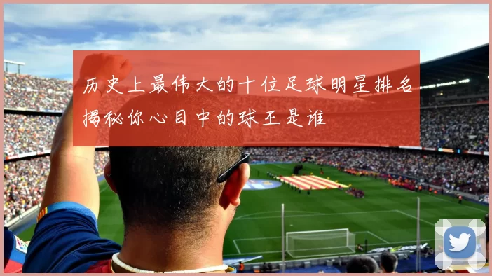 历史上最伟大的十位足球明星排名揭秘你心目中的球王是谁