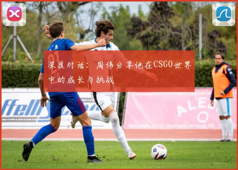 深度对话：周伟分享他在CSGO世界中的成长与挑战