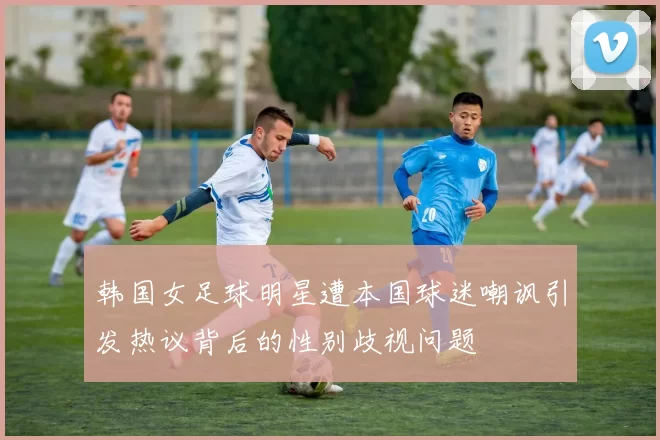韩国女足球明星遭本国球迷嘲讽引发热议背后的性别歧视问题