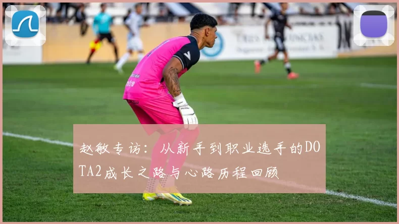 赵敏专访：从新手到职业选手的DOTA2成长之路与心路历程回顾