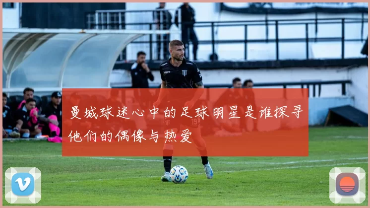 曼城球迷心中的足球明星是谁探寻他们的偶像与热爱