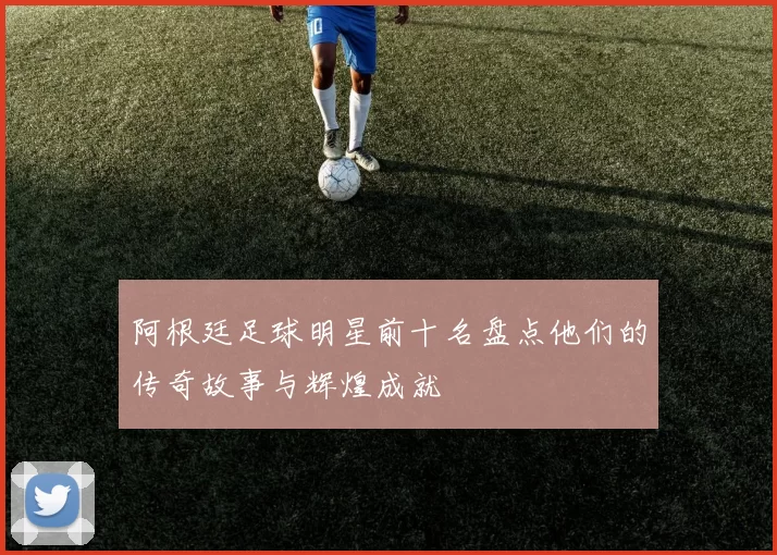 阿根廷足球明星前十名盘点他们的传奇故事与辉煌成就