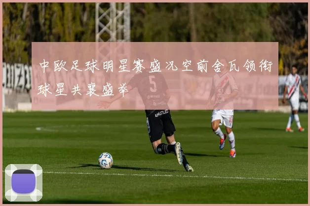 中欧足球明星赛盛况空前舍瓦领衔球星共襄盛举