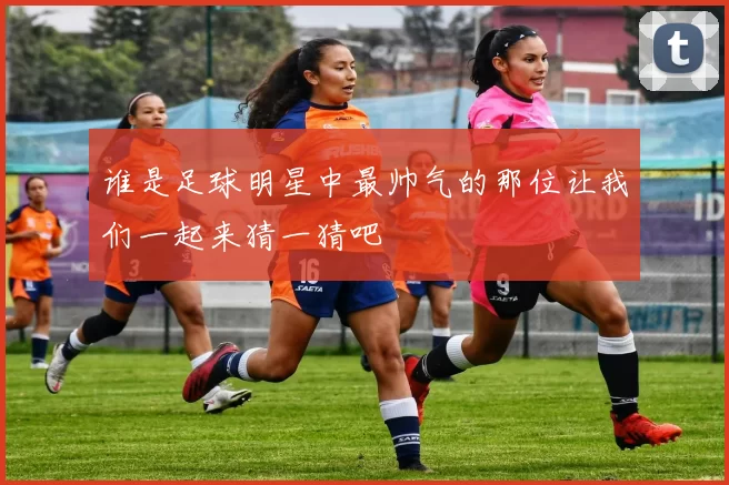 谁是足球明星中最帅气的那位让我们一起来猜一猜吧