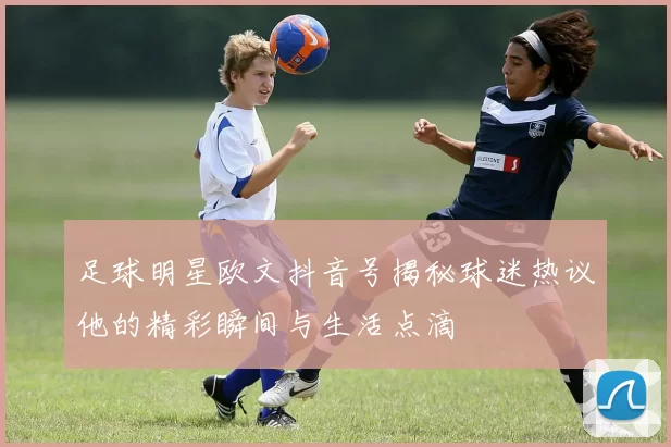 足球明星欧文抖音号揭秘球迷热议他的精彩瞬间与生活点滴
