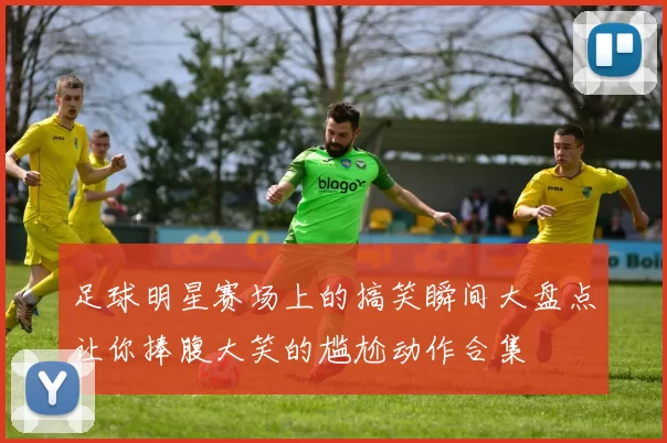 足球明星赛场上的搞笑瞬间大盘点让你捧腹大笑的尴尬动作合集
