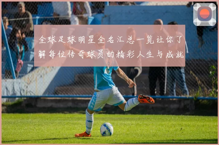 全球足球明星全名汇总一览让你了解每位传奇球员的精彩人生与成就