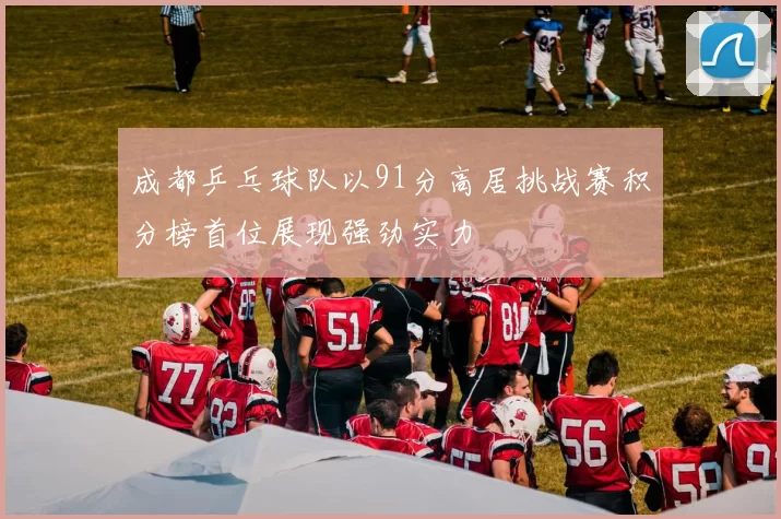成都乒乓球队以91分高居挑战赛积分榜首位展现强劲实力
