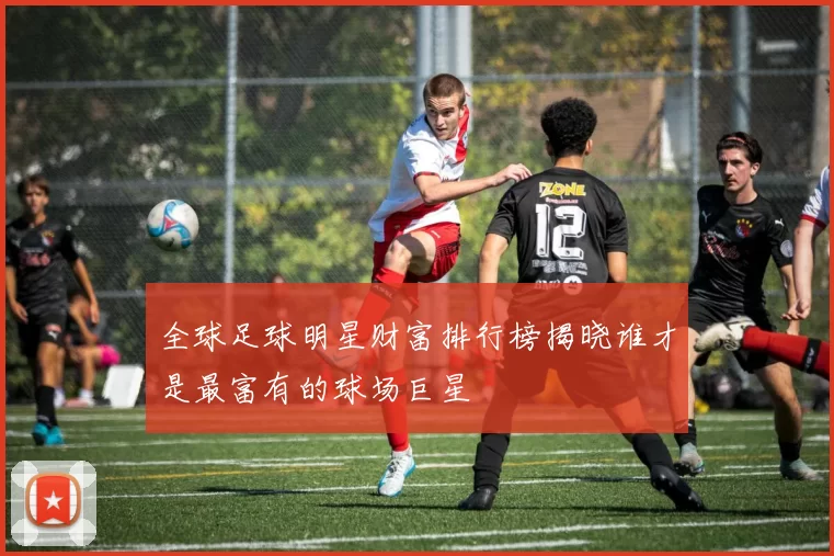 全球足球明星财富排行榜揭晓谁才是最富有的球场巨星