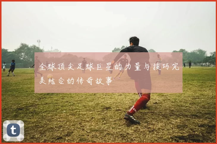 全球顶尖足球巨星的力量与技巧完美结合的传奇故事